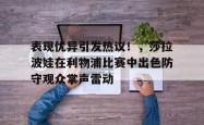 开云体育-包含表现优异引发热议!,莎拉波娃在利物浦比赛中出色防守观众掌声雷动的词条